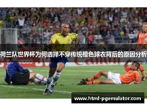 荷兰队世界杯为何选择不穿传统橙色球衣背后的原因分析